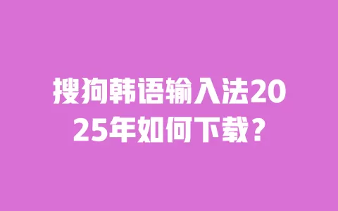 搜狗韩语输入法2025年如何下载? 一