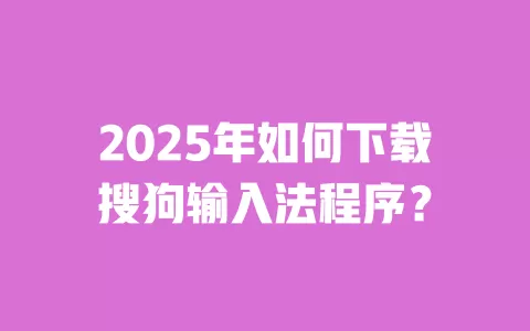 2025年如何下载搜狗输入法程序？ 一